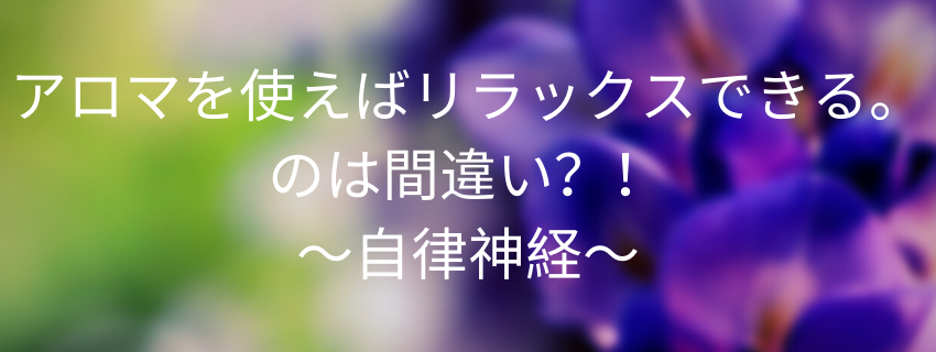 アロマを使えばリラックスできる。のは間違い？！～自律神経～